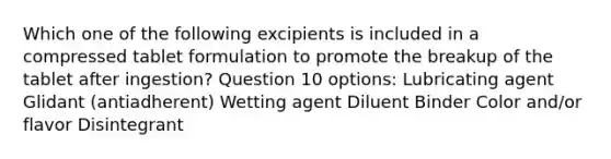 Which one of the following excipients is included in a compressed tablet formulation to promote the breakup of the tablet after ingestion? Question 10 options: Lubricating agent Glidant (antiadherent) Wetting agent Diluent Binder Color and/or flavor Disintegrant