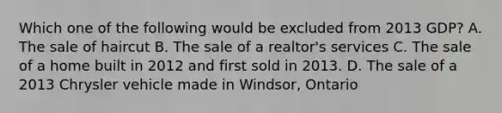 Which one of the following would be excluded from 2013 GDP? A. The sale of haircut B. The sale of a realtor's services C. The sale of a home built in 2012 and first sold in 2013. D. The sale of a 2013 Chrysler vehicle made in Windsor, Ontario