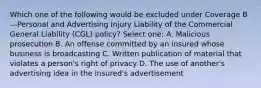 Which one of the following would be excluded under Coverage B—Personal and Advertising Injury Liability of the Commercial General Liability (CGL) policy? Select one: A. Malicious prosecution B. An offense committed by an insured whose business is broadcasting C. Written publication of material that violates a person's right of privacy D. The use of another's advertising idea in the insured's advertisement