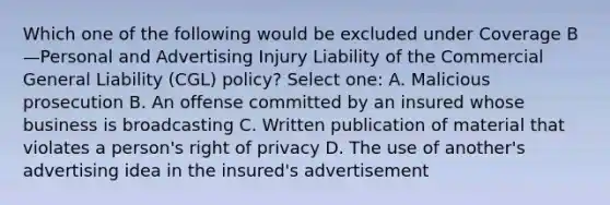 Which one of the following would be excluded under Coverage B—Personal and Advertising Injury Liability of the Commercial General Liability (CGL) policy? Select one: A. Malicious prosecution B. An offense committed by an insured whose business is broadcasting C. Written publication of material that violates a person's right of privacy D. The use of another's advertising idea in the insured's advertisement