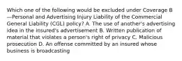 Which one of the following would be excluded under Coverage B—Personal and Advertising Injury Liability of the Commercial General Liability (CGL) policy? A. The use of another's advertising idea in the insured's advertisement B. Written publication of material that violates a person's right of privacy C. Malicious prosecution D. An offense committed by an insured whose business is broadcasting