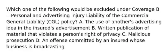 Which one of the following would be excluded under Coverage B—Personal and Advertising Injury Liability of the Commercial General Liability (CGL) policy? A. The use of another's advertising idea in the insured's advertisement B. Written publication of material that violates a person's right of privacy C. Malicious prosecution D. An offense committed by an insured whose business is broadcasting