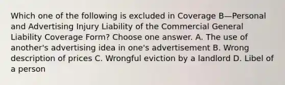 Which one of the following is excluded in Coverage B—Personal and Advertising Injury Liability of the Commercial General Liability Coverage Form? Choose one answer. A. The use of another's advertising idea in one's advertisement B. Wrong description of prices C. Wrongful eviction by a landlord D. Libel of a person