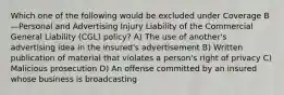 Which one of the following would be excluded under Coverage B—Personal and Advertising Injury Liability of the Commercial General Liability (CGL) policy? A) The use of another's advertising idea in the insured's advertisement B) Written publication of material that violates a person's right of privacy C) Malicious prosecution D) An offense committed by an insured whose business is broadcasting