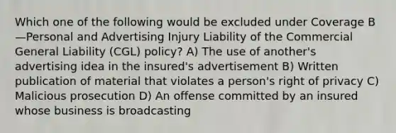 Which one of the following would be excluded under Coverage B—Personal and Advertising Injury Liability of the Commercial General Liability (CGL) policy? A) The use of another's advertising idea in the insured's advertisement B) Written publication of material that violates a person's right of privacy C) Malicious prosecution D) An offense committed by an insured whose business is broadcasting