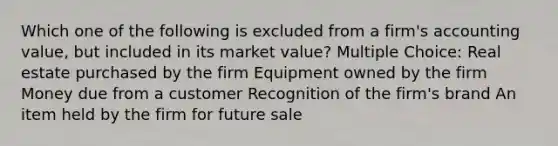 Which one of the following is excluded from a firm's accounting value, but included in its market value? Multiple Choice: Real estate purchased by the firm Equipment owned by the firm Money due from a customer Recognition of the firm's brand An item held by the firm for future sale