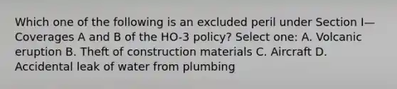 Which one of the following is an excluded peril under Section I—Coverages A and B of the HO-3 policy? Select one: A. Volcanic eruption B. Theft of construction materials C. Aircraft D. Accidental leak of water from plumbing