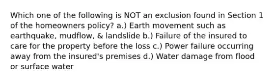 Which one of the following is NOT an exclusion found in Section 1 of the homeowners policy? a.) Earth movement such as earthquake, mudflow, & landslide b.) Failure of the insured to care for the property before the loss c.) Power failure occurring away from the insured's premises d.) Water damage from flood or surface water