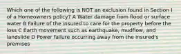 Which one of the following is NOT an exclusion found in Section I of a Homeowners policy? A Water damage from flood or surface water B Failure of the insured to care for the property before the loss C Earth movement such as earthquake, mudflow, and landslide D Power failure occurring away from the insured's premises