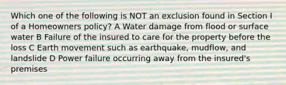 Which one of the following is NOT an exclusion found in Section I of a Homeowners policy? A Water damage from flood or surface water B Failure of the insured to care for the property before the loss C Earth movement such as earthquake, mudflow, and landslide D Power failure occurring away from the insured's premises