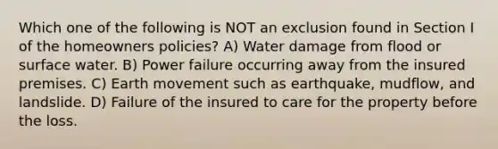 Which one of the following is NOT an exclusion found in Section I of the homeowners policies? A) Water damage from flood or surface water. B) Power failure occurring away from the insured premises. C) Earth movement such as earthquake, mudflow, and landslide. D) Failure of the insured to care for the property before the loss.