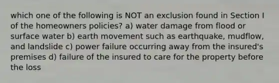 which one of the following is NOT an exclusion found in Section I of the homeowners policies? a) water damage from flood or surface water b) earth movement such as earthquake, mudflow, and landslide c) power failure occurring away from the insured's premises d) failure of the insured to care for the property before the loss