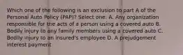 Which one of the following is an exclusion to part A of the Personal Auto Policy (PAP)? Select one: A. Any organization responsible for the acts of a person using a covered auto B. Bodily injury to any family members using a covered auto C. Bodily injury to an insured's employee D. A prejudgement interest payment