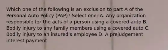 Which one of the following is an exclusion to part A of the Personal Auto Policy (PAP)? Select one: A. Any organization responsible for the acts of a person using a covered auto B. Bodily injury to any family members using a covered auto C. Bodily injury to an insured's employee D. A prejudgement interest payment