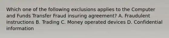 Which one of the following exclusions applies to the Computer and Funds Transfer Fraud insuring agreement? A. Fraudulent instructions B. Trading C. Money operated devices D. Confidential information