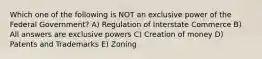 Which one of the following is NOT an exclusive power of the Federal Government? A) Regulation of Interstate Commerce B) All answers are exclusive powers C) Creation of money D) Patents and Trademarks E) Zoning