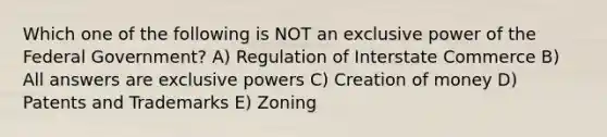 Which one of the following is NOT an exclusive power of the Federal Government? A) Regulation of Interstate Commerce B) All answers are exclusive powers C) Creation of money D) Patents and Trademarks E) Zoning