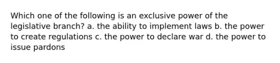 Which one of the following is an exclusive power of the legislative branch? a. the ability to implement laws b. the power to create regulations c. the power to declare war d. the power to issue pardons