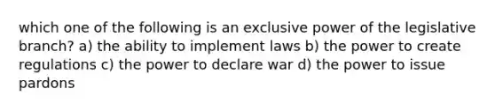 which one of the following is an exclusive power of the legislative branch? a) the ability to implement laws b) the power to create regulations c) the power to declare war d) the power to issue pardons