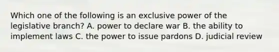 Which one of the following is an exclusive power of the legislative branch? A. power to declare war B. the ability to implement laws C. the power to issue pardons D. judicial review