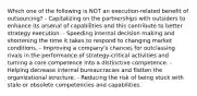 Which one of the following is NOT an execution-related benefit of outsourcing? - Capitalizing on the partnerships with outsiders to enhance its arsenal of capabilities and this contribute to better strategy execution. - Speeding internal decision making and shortening the time it takes to respond to changing market conditions. - Improving a company's chances for outclassing rivals in the performance of strategy-critical activities and turning a core competence into a distinctive competence. - Helping decrease internal bureaucracies and flatten the organizational structure. - Reducing the risk of being stuck with stale or obsolete competencies and capabilities.