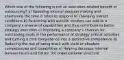 Which one of the following is not an execution-related benefit of outsourcing? a) Speeding internal decision making and shortening the time it takes to respond to changing market conditions b) Partnering with outside vendors can add to a company's arsenal of capabilities and thus contribute to better strategy execution c) Improving a company's chances for outclassing rivals in the performance of strategy-critical activities and turning a core competence into a distinctive competence d) Reducing the risk of being stuck with stale or obsolete competencies and capabilities e) Helping decrease internal bureaucracies and flatten the organizational structure