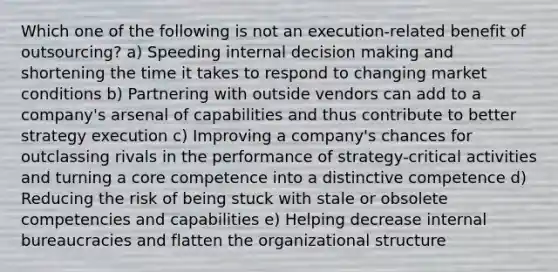 Which one of the following is not an execution-related benefit of outsourcing? a) Speeding internal decision making and shortening the time it takes to respond to changing market conditions b) Partnering with outside vendors can add to a company's arsenal of capabilities and thus contribute to better strategy execution c) Improving a company's chances for outclassing rivals in the performance of strategy-critical activities and turning a core competence into a distinctive competence d) Reducing the risk of being stuck with stale or obsolete competencies and capabilities e) Helping decrease internal bureaucracies and flatten the organizational structure