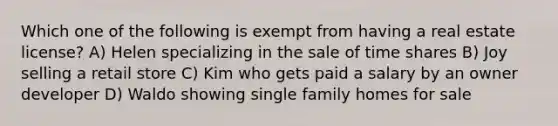 Which one of the following is exempt from having a real estate license? A) Helen specializing in the sale of time shares B) Joy selling a retail store C) Kim who gets paid a salary by an owner developer D) Waldo showing single family homes for sale