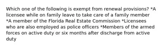 Which one of the following is exempt from renewal provisions? *A licensee while on family leave to take care of a family member *A member of the Florida Real Estate Commission *Licensees who are also employed as police officers *Members of the armed forces on active duty or six months after discharge from active duty