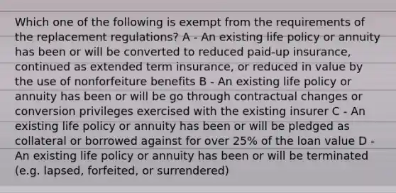 Which one of the following is exempt from the requirements of the replacement regulations? A - An existing life policy or annuity has been or will be converted to reduced paid-up insurance, continued as extended term insurance, or reduced in value by the use of nonforfeiture benefits B - An existing life policy or annuity has been or will be go through contractual changes or conversion privileges exercised with the existing insurer C - An existing life policy or annuity has been or will be pledged as collateral or borrowed against for over 25% of the loan value D - An existing life policy or annuity has been or will be terminated (e.g. lapsed, forfeited, or surrendered)