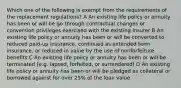 Which one of the following is exempt from the requirements of the replacement regulations? A An existing life policy or annuity has been or will be go through contractual changes or conversion privileges exercised with the existing insurer B An existing life policy or annuity has been or will be converted to reduced paid-up insurance, continued as extended term insurance, or reduced in value by the use of nonforfeiture benefits C An existing life policy or annuity has been or will be terminated (e.g. lapsed, forfeited, or surrendered) D An existing life policy or annuity has been or will be pledged as collateral or borrowed against for over 25% of the loan value