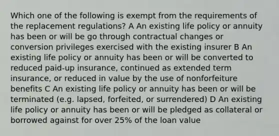 Which one of the following is exempt from the requirements of the replacement regulations? A An existing life policy or annuity has been or will be go through contractual changes or conversion privileges exercised with the existing insurer B An existing life policy or annuity has been or will be converted to reduced paid-up insurance, continued as extended term insurance, or reduced in value by the use of nonforfeiture benefits C An existing life policy or annuity has been or will be terminated (e.g. lapsed, forfeited, or surrendered) D An existing life policy or annuity has been or will be pledged as collateral or borrowed against for over 25% of the loan value