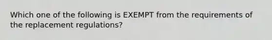 Which one of the following is EXEMPT from the requirements of the replacement regulations?