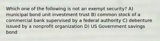 Which one of the following is not an exempt security? A) municipal bond unit investment trust B) common stock of a commercial bank supervised by a federal authority C) debenture issued by a nonprofit organization D) US Government savings bond