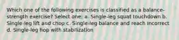 Which one of the following exercises is classified as a balance-strength exercise? Select one: a. Single-leg squat touchdown b. Single-leg lift and chop c. Single-leg balance and reach Incorrect d. Single-leg hop with stabilization