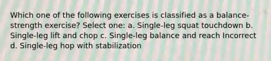 Which one of the following exercises is classified as a balance-strength exercise? Select one: a. Single-leg squat touchdown b. Single-leg lift and chop c. Single-leg balance and reach Incorrect d. Single-leg hop with stabilization