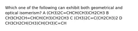 Which one of the following can exhibit both geometrical and optical isomerism? A (CH3)2C=CHCH(CH3)CH2CH3 B CH3CH2CH=CHCH(CH3)CH2CH3 C (CH3)2C=C(CH2CH3)2 D CH3CH2CH(CH3)CH(CH3)C=CH