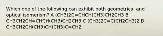 Which one of the following can exhibit both geometrical and optical isomerism? A (CH3)2C=CHCH(CH3)CH2CH3 B CH3CH2CH=CHCH(CH3)CH2CH3 C (CH3)2C=C(CH2CH3)2 D CH3CH2CH(CH3)CH(CH3)C=CH2