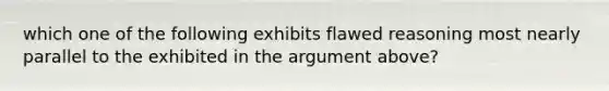 which one of the following exhibits flawed reasoning most nearly parallel to the exhibited in the argument above?