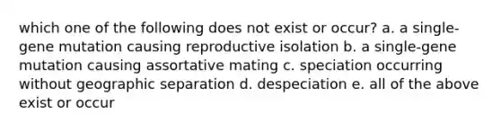 which one of the following does not exist or occur? a. a single-gene mutation causing reproductive isolation b. a single-gene mutation causing assortative mating c. speciation occurring without geographic separation d. despeciation e. all of the above exist or occur