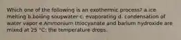 Which one of the following is an exothermic process? a.ice melting b.boiling soupwater c. evaporating d. condensation of water vapor e.Ammonium thiocyanate and barium hydroxide are mixed at 25 °C: the temperature drops.