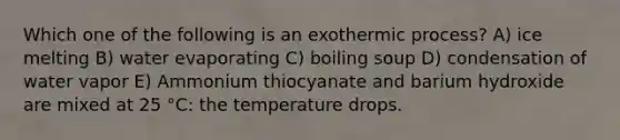 Which one of the following is an exothermic process? A) ice melting B) water evaporating C) boiling soup D) condensation of water vapor E) Ammonium thiocyanate and barium hydroxide are mixed at 25 °C: the temperature drops.