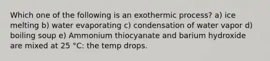 Which one of the following is an exothermic process? a) ice melting b) water evaporating c) condensation of water vapor d) boiling soup e) Ammonium thiocyanate and barium hydroxide are mixed at 25 °C: the temp drops.