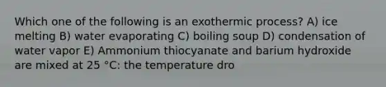 Which one of the following is an exothermic process? A) ice melting B) water evaporating C) boiling soup D) condensation of water vapor E) Ammonium thiocyanate and barium hydroxide are mixed at 25 °C: the temperature dro