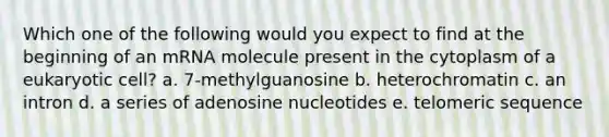 Which one of the following would you expect to find at the beginning of an mRNA molecule present in the cytoplasm of a eukaryotic cell? a. 7-methylguanosine b. heterochromatin c. an intron d. a series of adenosine nucleotides e. telomeric sequence