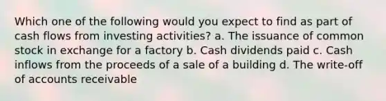 Which one of the following would you expect to find as part of cash flows from investing activities? a. The issuance of common stock in exchange for a factory b. Cash dividends paid c. Cash inflows from the proceeds of a sale of a building d. The write-off of accounts receivable