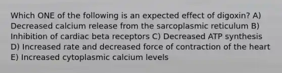 Which ONE of the following is an expected effect of digoxin? A) Decreased calcium release from the sarcoplasmic reticulum B) Inhibition of cardiac beta receptors C) Decreased ATP synthesis D) Increased rate and decreased force of contraction of the heart E) Increased cytoplasmic calcium levels