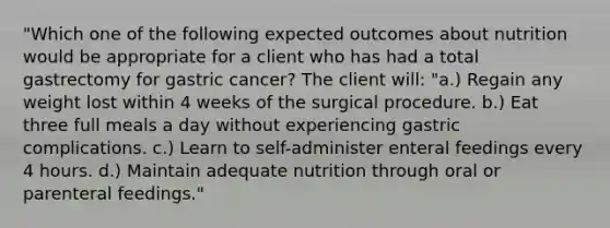 "Which one of the following expected outcomes about nutrition would be appropriate for a client who has had a total gastrectomy for gastric cancer? The client will: "a.) Regain any weight lost within 4 weeks of the surgical procedure. b.) Eat three full meals a day without experiencing gastric complications. c.) Learn to self-administer enteral feedings every 4 hours. d.) Maintain adequate nutrition through oral or parenteral feedings."