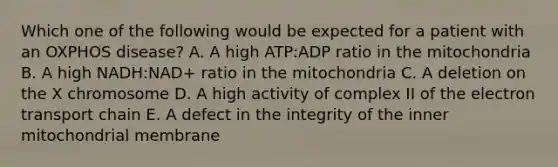 Which one of the following would be expected for a patient with an OXPHOS disease? A. A high ATP:ADP ratio in the mitochondria B. A high NADH:NAD+ ratio in the mitochondria C. A deletion on the X chromosome D. A high activity of complex II of the electron transport chain E. A defect in the integrity of the inner mitochondrial membrane