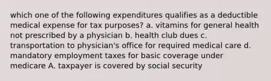 which one of the following expenditures qualifies as a deductible medical expense for tax purposes? a. vitamins for general health not prescribed by a physician b. health club dues c. transportation to physician's office for required medical care d. mandatory employment taxes for basic coverage under medicare A. taxpayer is covered by social security